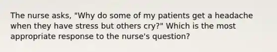 The nurse asks, "Why do some of my patients get a headache when they have stress but others cry?" Which is the most appropriate response to the nurse's question?