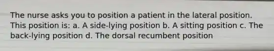 The nurse asks you to position a patient in the lateral position. This position is: a. A side-lying position b. A sitting position c. The back-lying position d. The dorsal recumbent position