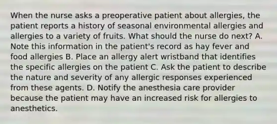 When the nurse asks a preoperative patient about allergies, the patient reports a history of seasonal environmental allergies and allergies to a variety of fruits. What should the nurse do next? A. Note this information in the patient's record as hay fever and food allergies B. Place an allergy alert wristband that identifies the specific allergies on the patient C. Ask the patient to describe the nature and severity of any allergic responses experienced from these agents. D. Notify the anesthesia care provider because the patient may have an increased risk for allergies to anesthetics.