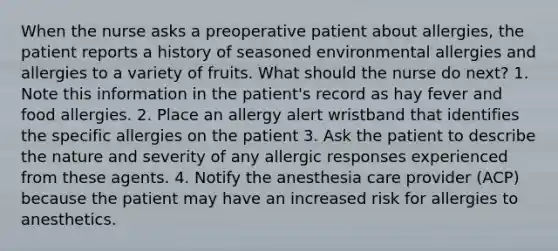 When the nurse asks a preoperative patient about allergies, the patient reports a history of seasoned environmental allergies and allergies to a variety of fruits. What should the nurse do next? 1. Note this information in the patient's record as hay fever and food allergies. 2. Place an allergy alert wristband that identifies the specific allergies on the patient 3. Ask the patient to describe the nature and severity of any allergic responses experienced from these agents. 4. Notify the anesthesia care provider (ACP) because the patient may have an increased risk for allergies to anesthetics.