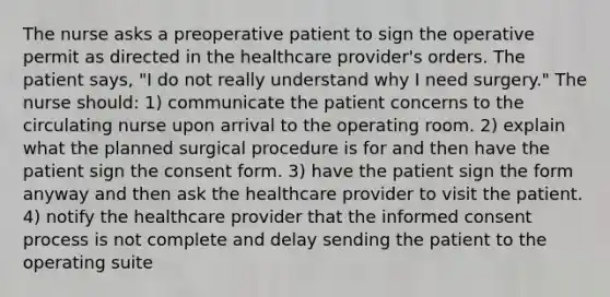 The nurse asks a preoperative patient to sign the operative permit as directed in the healthcare provider's orders. The patient says, "I do not really understand why I need surgery." The nurse should: 1) communicate the patient concerns to the circulating nurse upon arrival to the operating room. 2) explain what the planned surgical procedure is for and then have the patient sign the consent form. 3) have the patient sign the form anyway and then ask the healthcare provider to visit the patient. 4) notify the healthcare provider that the informed consent process is not complete and delay sending the patient to the operating suite