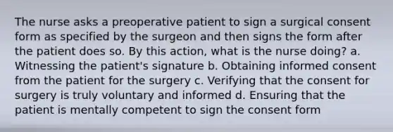 The nurse asks a preoperative patient to sign a surgical consent form as specified by the surgeon and then signs the form after the patient does so. By this action, what is the nurse doing? a. Witnessing the patient's signature b. Obtaining informed consent from the patient for the surgery c. Verifying that the consent for surgery is truly voluntary and informed d. Ensuring that the patient is mentally competent to sign the consent form