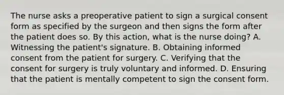 The nurse asks a preoperative patient to sign a surgical consent form as specified by the surgeon and then signs the form after the patient does so. By this action, what is the nurse doing? A. Witnessing the patient's signature. B. Obtaining informed consent from the patient for surgery. C. Verifying that the consent for surgery is truly voluntary and informed. D. Ensuring that the patient is mentally competent to sign the consent form.