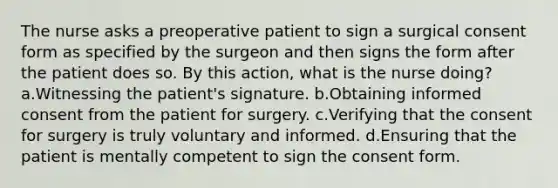 The nurse asks a preoperative patient to sign a surgical consent form as specified by the surgeon and then signs the form after the patient does so. By this action, what is the nurse doing? a.Witnessing the patient's signature. b.Obtaining informed consent from the patient for surgery. c.Verifying that the consent for surgery is truly voluntary and informed. d.Ensuring that the patient is mentally competent to sign the consent form.