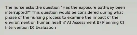 The nurse asks the question "Has the exposure pathway been interrupted?" This question would be considered during what phase of the nursing process to examine the impact of the environment on human health? A) Assessment B) Planning C) Intervention D) Evaluation