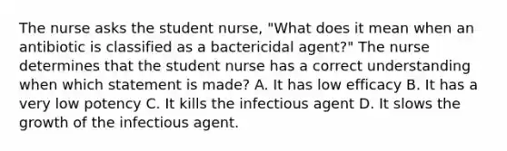 The nurse asks the student nurse, "What does it mean when an antibiotic is classified as a bactericidal agent?" The nurse determines that the student nurse has a correct understanding when which statement is made? A. It has low efficacy B. It has a very low potency C. It kills the infectious agent D. It slows the growth of the infectious agent.