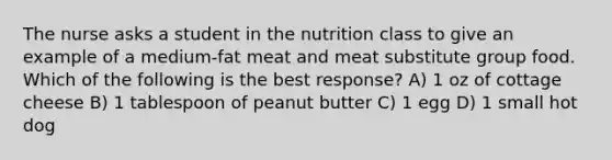 The nurse asks a student in the nutrition class to give an example of a medium-fat meat and meat substitute group food. Which of the following is the best response? A) 1 oz of cottage cheese B) 1 tablespoon of peanut butter C) 1 egg D) 1 small hot dog