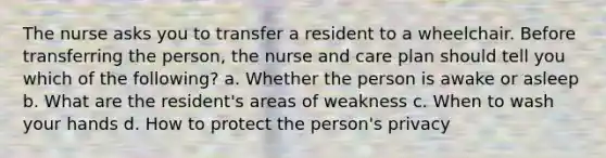 The nurse asks you to transfer a resident to a wheelchair. Before transferring the person, the nurse and care plan should tell you which of the following? a. Whether the person is awake or asleep b. What are the resident's areas of weakness c. When to wash your hands d. How to protect the person's privacy