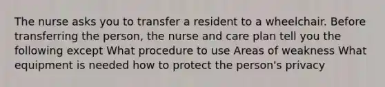 The nurse asks you to transfer a resident to a wheelchair. Before transferring the person, the nurse and care plan tell you the following except What procedure to use Areas of weakness What equipment is needed how to protect the person's privacy