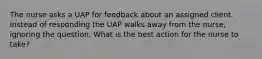 The nurse asks a UAP for feedback about an assigned client. Instead of responding the UAP walks away from the nurse, ignoring the question. What is the best action for the nurse to take?