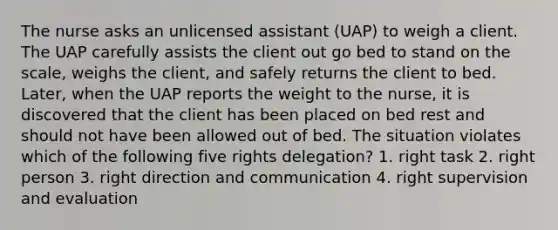 The nurse asks an unlicensed assistant (UAP) to weigh a client. The UAP carefully assists the client out go bed to stand on the scale, weighs the client, and safely returns the client to bed. Later, when the UAP reports the weight to the nurse, it is discovered that the client has been placed on bed rest and should not have been allowed out of bed. The situation violates which of the following five rights delegation? 1. right task 2. right person 3. right direction and communication 4. right supervision and evaluation