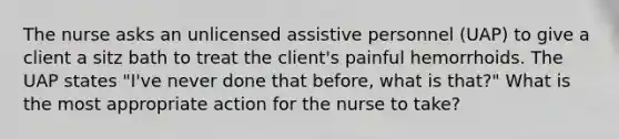 The nurse asks an unlicensed assistive personnel (UAP) to give a client a sitz bath to treat the client's painful hemorrhoids. The UAP states "I've never done that before, what is that?" What is the most appropriate action for the nurse to take?