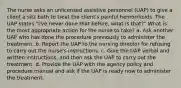 The nurse asks an unlicensed assistive personnel (UAP) to give a client a sitz bath to treat the client's painful hemorrhoids. The UAP states "I've never done that before, what is that?" What is the most appropriate action for the nurse to take? a. Ask another UAP who has done the procedure previously to administer the treatment. b. Report the UAP to the nursing director for refusing to carry out the nurse's instructions. c. Give the UAP verbal and written instructions, and then ask the UAP to carry out the treatment. d. Provide the UAP with the agency policy and procedure manual and ask if the UAP is ready now to administer the treatment.