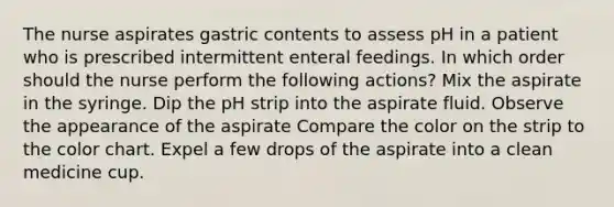 The nurse aspirates gastric contents to assess pH in a patient who is prescribed intermittent enteral feedings. In which order should the nurse perform the following actions? Mix the aspirate in the syringe. Dip the pH strip into the aspirate fluid. Observe the appearance of the aspirate Compare the color on the strip to the color chart. Expel a few drops of the aspirate into a clean medicine cup.