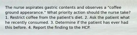 The nurse aspirates gastric contents and observes a "coffee ground appearance." What priority action should the nurse take? 1. Restrict coffee from the patient's diet. 2. Ask the patient what he recently consumed. 3. Determine if the patient has ever had this before. 4. Report the finding to the HCP.