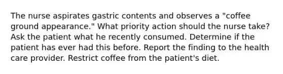 The nurse aspirates gastric contents and observes a "coffee ground appearance." What priority action should the nurse take? Ask the patient what he recently consumed. Determine if the patient has ever had this before. Report the finding to the health care provider. Restrict coffee from the patient's diet.