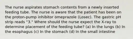 The nurse aspirates stomach contents from a newly inserted feeding tube. The nurse is aware that the patient has been on the proton-pump inhibitor omeprazole (Losec). The gastric pH strip reads "3." Where should the nurse expect the X-ray to determine placement of the feeding tube? (a) In the lungs (b) In the esophagus (c) In the stomach (d) In the small intestine