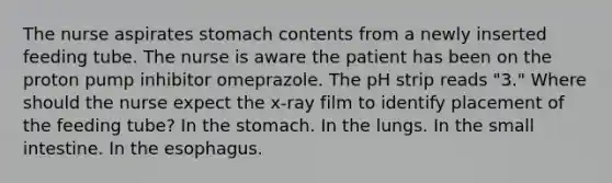 The nurse aspirates stomach contents from a newly inserted feeding tube. The nurse is aware the patient has been on the proton pump inhibitor omeprazole. The pH strip reads "3." Where should the nurse expect the x-ray film to identify placement of the feeding tube? In the stomach. In the lungs. In the small intestine. In the esophagus.