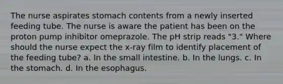 The nurse aspirates stomach contents from a newly inserted feeding tube. The nurse is aware the patient has been on the proton pump inhibitor omeprazole. The pH strip reads "3." Where should the nurse expect the x-ray film to identify placement of the feeding tube? a. In the small intestine. b. In the lungs. c. In the stomach. d. In the esophagus.