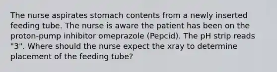 The nurse aspirates stomach contents from a newly inserted feeding tube. The nurse is aware the patient has been on the proton-pump inhibitor omeprazole (Pepcid). The pH strip reads "3". Where should the nurse expect the xray to determine placement of the feeding tube?