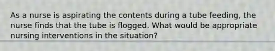 As a nurse is aspirating the contents during a tube feeding, the nurse finds that the tube is flogged. What would be appropriate nursing interventions in the situation?