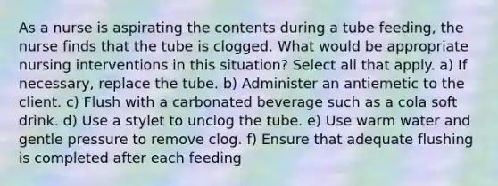 As a nurse is aspirating the contents during a tube feeding, the nurse finds that the tube is clogged. What would be appropriate nursing interventions in this situation? Select all that apply. a) If necessary, replace the tube. b) Administer an antiemetic to the client. c) Flush with a carbonated beverage such as a cola soft drink. d) Use a stylet to unclog the tube. e) Use warm water and gentle pressure to remove clog. f) Ensure that adequate flushing is completed after each feeding