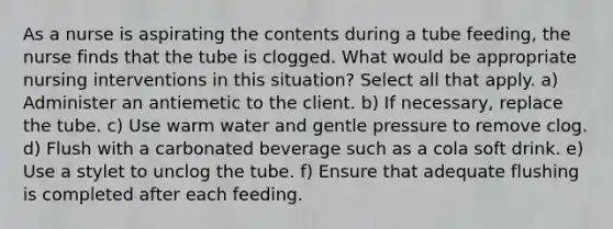 As a nurse is aspirating the contents during a tube feeding, the nurse finds that the tube is clogged. What would be appropriate nursing interventions in this situation? Select all that apply. a) Administer an antiemetic to the client. b) If necessary, replace the tube. c) Use warm water and gentle pressure to remove clog. d) Flush with a carbonated beverage such as a cola soft drink. e) Use a stylet to unclog the tube. f) Ensure that adequate flushing is completed after each feeding.