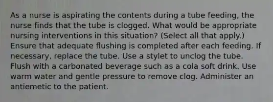 As a nurse is aspirating the contents during a tube feeding, the nurse finds that the tube is clogged. What would be appropriate nursing interventions in this situation? (Select all that apply.) Ensure that adequate flushing is completed after each feeding. If necessary, replace the tube. Use a stylet to unclog the tube. Flush with a carbonated beverage such as a cola soft drink. Use warm water and gentle pressure to remove clog. Administer an antiemetic to the patient.