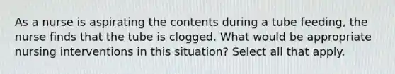 As a nurse is aspirating the contents during a tube feeding, the nurse finds that the tube is clogged. What would be appropriate nursing interventions in this situation? Select all that apply.