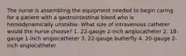 The nurse is assembling the equipment needed to begin caring for a patient with a gastrointestinal bleed who is hemodynamically unstable. What size of intravenous catheter would the nurse choose? 1. 22-gauge 2-inch angiocatheter 2. 18-gauge 1-inch angiocatheter 3. 22-gauge butterfly 4. 20-gauge 2-inch angiocatheter