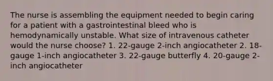 The nurse is assembling the equipment needed to begin caring for a patient with a gastrointestinal bleed who is hemodynamically unstable. What size of intravenous catheter would the nurse choose? 1. 22-gauge 2-inch angiocatheter 2. 18-gauge 1-inch angiocatheter 3. 22-gauge butterfly 4. 20-gauge 2-inch angiocatheter