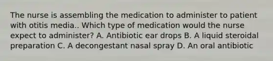 The nurse is assembling the medication to administer to patient with otitis media.. Which type of medication would the nurse expect to administer? A. Antibiotic ear drops B. A liquid steroidal preparation C. A decongestant nasal spray D. An oral antibiotic