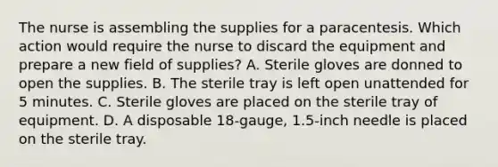 The nurse is assembling the supplies for a paracentesis. Which action would require the nurse to discard the equipment and prepare a new field of supplies? A. Sterile gloves are donned to open the supplies. B. The sterile tray is left open unattended for 5 minutes. C. Sterile gloves are placed on the sterile tray of equipment. D. A disposable 18-gauge, 1.5-inch needle is placed on the sterile tray.