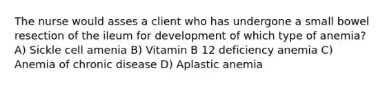 The nurse would asses a client who has undergone a small bowel resection of the ileum for development of which type of anemia? A) Sickle cell amenia B) Vitamin B 12 deficiency anemia C) Anemia of chronic disease D) Aplastic anemia