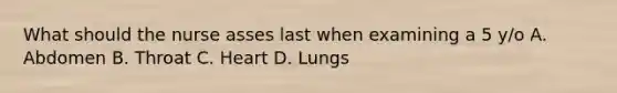 What should the nurse asses last when examining a 5 y/o A. Abdomen B. Throat C. Heart D. Lungs