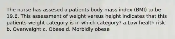 The nurse has assesed a patients body mass index (BMI) to be 19.6. This assessment of weight versus height indicates that this patients weight category is in which category? a.Low health risk b. Overweight c. Obese d. Morbidly obese