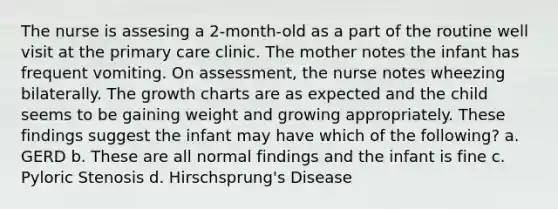 The nurse is assesing a 2-month-old as a part of the routine well visit at the primary care clinic. The mother notes the infant has frequent vomiting. On assessment, the nurse notes wheezing bilaterally. The growth charts are as expected and the child seems to be gaining weight and growing appropriately. These findings suggest the infant may have which of the following? a. GERD b. These are all normal findings and the infant is fine c. Pyloric Stenosis d. Hirschsprung's Disease