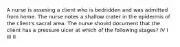 A nurse is assesing a client who is bedridden and was admitted from home. The nurse notes a shallow crater in the epidermis of the client's sacral area. The nurse should document that the client has a pressure ulcer at which of the following stages? IV I III II