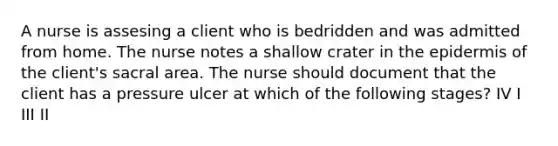 A nurse is assesing a client who is bedridden and was admitted from home. The nurse notes a shallow crater in the epidermis of the client's sacral area. The nurse should document that the client has a pressure ulcer at which of the following stages? IV I III II