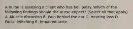 A nurse is assesing a client who has bell palsy. Which of the following findings should the nurse expect? (Select all that apply) A. Muscle distortion B. Pain behind the ear C. Hearing loss D. Facial twitching E. Impaired taste