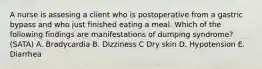 A nurse is assesing a client who is postoperative from a gastric bypass and who just finished eating a meal. Which of the following findings are manifestations of dumping syndrome? (SATA) A. Bradycardia B. Dizziness C Dry skin D. Hypotension E. Diarrhea