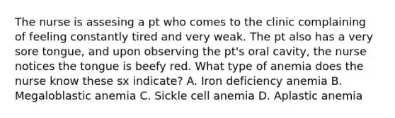 The nurse is assesing a pt who comes to the clinic complaining of feeling constantly tired and very weak. The pt also has a very sore tongue, and upon observing the pt's oral cavity, the nurse notices the tongue is beefy red. What type of anemia does the nurse know these sx indicate? A. Iron deficiency anemia B. Megaloblastic anemia C. Sickle cell anemia D. Aplastic anemia