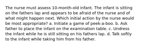 The nurse must assess 10-month-old infant. The infant is sitting on the fathers lap and appears to be afraid of the nurse and of what might happen next. Which initial action by the nurse would be most appropriate? a. Initiate a game of peek-a-boo. b. Ask father to place the infant on the examination table. c. Undress the infant while he is still sitting on his fathers lap. d. Talk softly to the infant while taking him from his father.