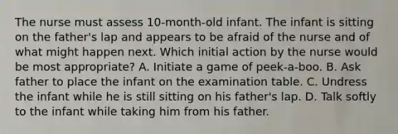 The nurse must assess 10-month-old infant. The infant is sitting on the father's lap and appears to be afraid of the nurse and of what might happen next. Which initial action by the nurse would be most appropriate? A. Initiate a game of peek-a-boo. B. Ask father to place the infant on the examination table. C. Undress the infant while he is still sitting on his father's lap. D. Talk softly to the infant while taking him from his father.