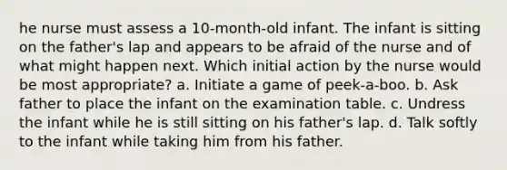 he nurse must assess a 10-month-old infant. The infant is sitting on the father's lap and appears to be afraid of the nurse and of what might happen next. Which initial action by the nurse would be most appropriate? a. Initiate a game of peek-a-boo. b. Ask father to place the infant on the examination table. c. Undress the infant while he is still sitting on his father's lap. d. Talk softly to the infant while taking him from his father.