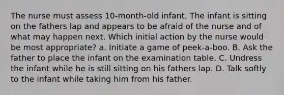 The nurse must assess 10-month-old infant. The infant is sitting on the fathers lap and appears to be afraid of the nurse and of what may happen next. Which initial action by the nurse would be most appropriate? a. Initiate a game of peek-a-boo. B. Ask the father to place the infant on the examination table. C. Undress the infant while he is still sitting on his fathers lap. D. Talk softly to the infant while taking him from his father.