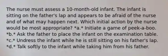 The nurse must assess a 10-month-old infant. The infant is sitting on the father's lap and appears to be afraid of the nurse and of what may happen next. Which initial action by the nurse would be most appropriate? *a.* Initiate a game of peek-a-boo. *b.* Ask the father to place the infant on the examination table. *c.* Undress the infant while he is still sitting on his father's lap. *d.* Talk softly to the infant while taking him from his father.