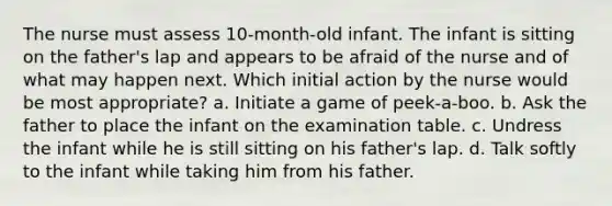 The nurse must assess 10-month-old infant. The infant is sitting on the father's lap and appears to be afraid of the nurse and of what may happen next. Which initial action by the nurse would be most appropriate? a. Initiate a game of peek-a-boo. b. Ask the father to place the infant on the examination table. c. Undress the infant while he is still sitting on his father's lap. d. Talk softly to the infant while taking him from his father.