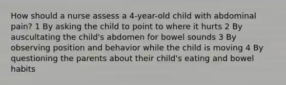 How should a nurse assess a 4-year-old child with abdominal pain? 1 By asking the child to point to where it hurts 2 By auscultating the child's abdomen for bowel sounds 3 By observing position and behavior while the child is moving 4 By questioning the parents about their child's eating and bowel habits