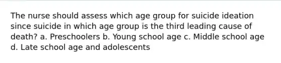 The nurse should assess which age group for suicide ideation since suicide in which age group is the third leading cause of death? a. Preschoolers b. Young school age c. Middle school age d. Late school age and adolescents